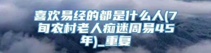 喜欢易经的都是什么人(7旬农村老人痴迷周易45年)_重复