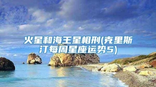 火星和海王星相刑(克里斯汀每周星座运势5)