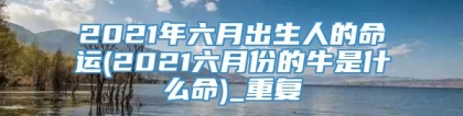 2021年六月出生人的命运(2021六月份的牛是什么命)_重复