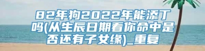 82年狗2022年能添丁吗(从生辰日期看你命中是否还有子女缘)_重复