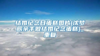 结婚纪念日蛋糕图片(沈梦辰亲手做结婚纪念蛋糕)_重复