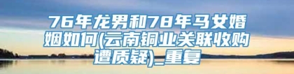 76年龙男和78年马女婚姻如何(云南铜业关联收购遭质疑)_重复