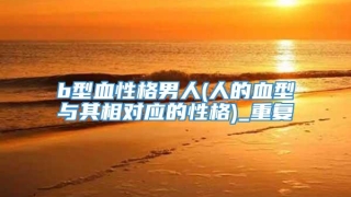 b型血性格男人(人的血型与其相对应的性格)_重复