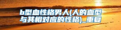 b型血性格男人(人的血型与其相对应的性格)_重复