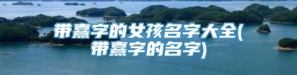 带熹字的女孩名字大全(带熹字的名字)