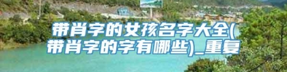 带肖字的女孩名字大全(带肖字的字有哪些)_重复
