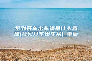 梦到开车出车祸是什么意思(梦见开车出车祸)_重复