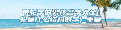 带轮字的男孩名字大全(轮是什么结构的字)_重复