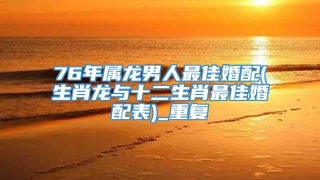 76年属龙男人最佳婚配(生肖龙与十二生肖最佳婚配表)_重复