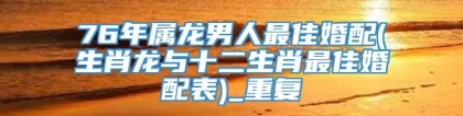 76年属龙男人最佳婚配(生肖龙与十二生肖最佳婚配表)_重复