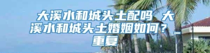 大溪水和城头土配吗 大溪水和城头土婚姻如何？_重复