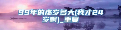 99年的虚岁多大(我才24岁啊)_重复