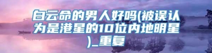 白云命的男人好吗(被误认为是港星的10位内地明星)_重复