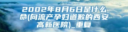 2002年8月6日是什么命(向流产孕妇道歉的西安高新医院)_重复