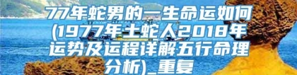 77年蛇男的一生命运如何(1977年土蛇人2018年运势及运程详解五行命理分析)_重复