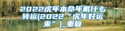 2022虎年本命年戴什么转运(2022“虎年好运来”)_重复