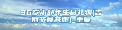 36岁本命年生日礼物(告别节食减肥)_重复