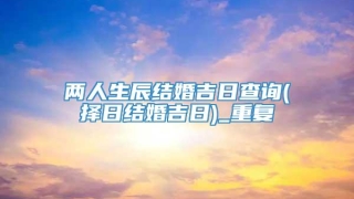 两人生辰结婚吉日查询(择日结婚吉日)_重复