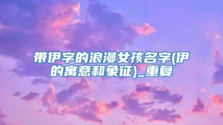 带伊字的浪漫女孩名字(伊的寓意和象征)_重复