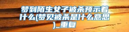 梦到陌生女子被杀预示着什么(梦见被杀是什么意思)_重复