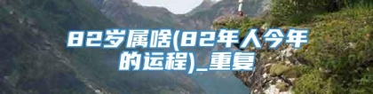 82岁属啥(82年人今年的运程)_重复