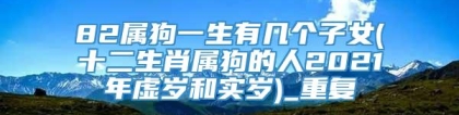 82属狗一生有几个子女(十二生肖属狗的人2021年虚岁和实岁)_重复