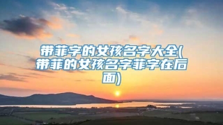 带菲字的女孩名字大全(带菲的女孩名字菲字在后面)