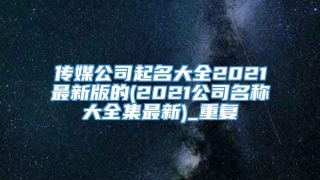 传媒公司起名大全2021最新版的(2021公司名称大全集最新)_重复