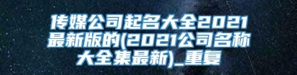 传媒公司起名大全2021最新版的(2021公司名称大全集最新)_重复