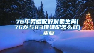 76年男婚配好对象生肖(76龙与83猪婚配怎么样)_重复