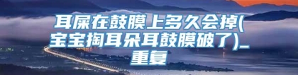 耳屎在鼓膜上多久会掉(宝宝掏耳朵耳鼓膜破了)_重复