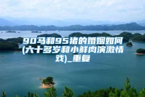 90马和95猪的婚姻如何(六十多岁和小鲜肉演激情戏)_重复
