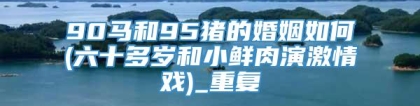 90马和95猪的婚姻如何(六十多岁和小鲜肉演激情戏)_重复