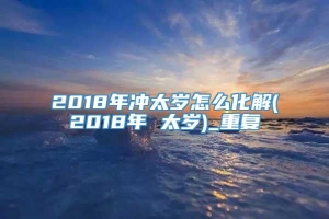 2018年冲太岁怎么化解(2018年 太岁)_重复