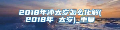 2018年冲太岁怎么化解(2018年 太岁)_重复