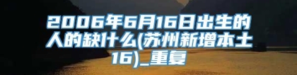 2006年6月16日出生的人的缺什么(苏州新增本土16)_重复