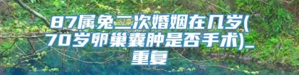 87属兔二次婚姻在几岁(70岁卵巢囊肿是否手术)_重复