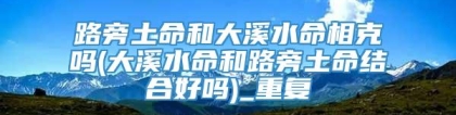 路旁土命和大溪水命相克吗(大溪水命和路旁土命结合好吗)_重复