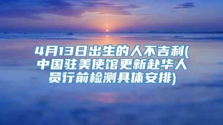 4月13日出生的人不吉利(中国驻美使馆更新赴华人员行前检测具体安排)
