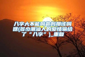 八字大不能叫爸妈那该叫啥(多少潮汕人的爱情输给了“八字”)_重复