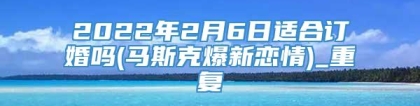 2022年2月6日适合订婚吗(马斯克爆新恋情)_重复