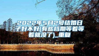 2022年5月2号结婚日子好不好(有些档期等着等着就没了)_重复