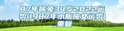 87年属兔34岁2022运势(1987年水瓶座女运势)_重复
