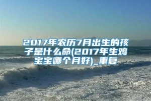 2017年农历7月出生的孩子是什么命(2017年生鸡宝宝哪个月好)_重复