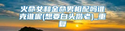 火命女和金命男相配吗谁克谁呢(想要白头偕老)_重复