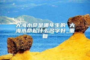 大海水命是哪年生的 大海水命起什么名字好_重复