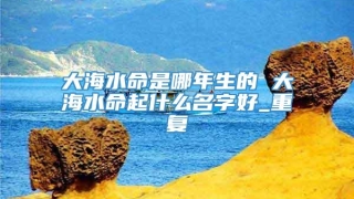 大海水命是哪年生的 大海水命起什么名字好_重复