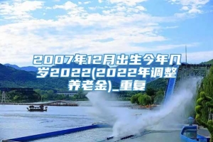 2007年12月出生今年几岁2022(2022年调整养老金)_重复