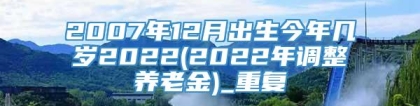 2007年12月出生今年几岁2022(2022年调整养老金)_重复