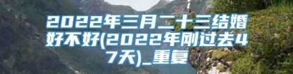 2022年三月二十三结婚好不好(2022年刚过去47天)_重复